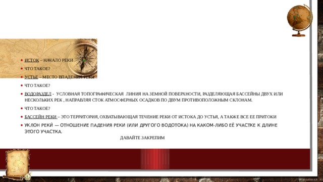 Исток – начало реки Что такое? Устье – место впадения реки Что такое? Водораздел -  условная топографическая  линия на земной поверхности, разделяющая бассейны двух или нескольких рек , направляя сток атмосферных осадков по двум противоположным склонам. Что такое? Бассейн реки – это территория, охватывающая течение реки от истока до устья, а также все ее притоки Уклон реки́ — отношение падения реки (или другого водотока) на каком-либо её участке к длине этого участка.   Давайте закрепим 