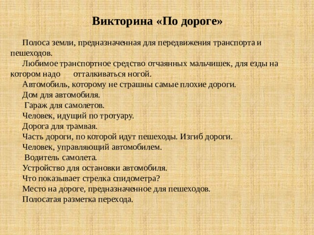   Викторина «По дороге» Полоса земли, предназначенная для передвижения транспорта и пешеходов. Любимое транспортное средство отчаянных мальчишек, для езды на котором надо отталкиваться ногой. Автомобиль, которому не страшны самые плохие дороги. Дом для автомобиля.  Гараж для самолетов. Человек, идущий по тротуару. Дорога для трамвая.  Часть дороги, по которой идут пешеходы. Изгиб дороги. Человек, управляющий автомобилем.  Водитель самолета. Устройство для остановки автомобиля. Что показывает стрелка спидометра? Место на дороге, предназначенное для пешеходов. Полосатая разметка перехода. 