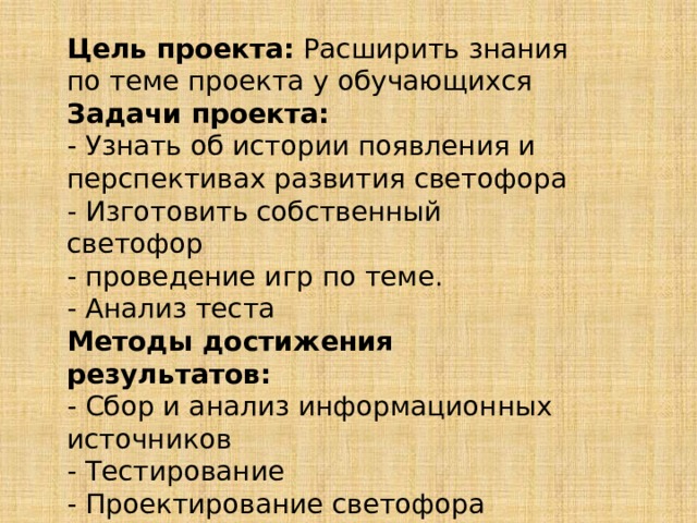 Цель проекта:  Расширить знания по теме проекта у обучающихся Задачи проекта: - Узнать об истории появления и перспективах развития светофора - Изготовить собственный светофор - проведение игр по теме. - Анализ теста Методы достижения результатов: - Сбор и анализ информационных источников - Тестирование - Проектирование светофора 