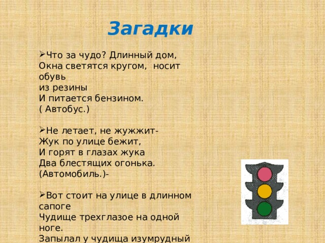  Загадки Что за чудо? Длинный дом, Окна светятся кругом, носит обувь из резины И питается бензином. ( Автобус.) Не летает, не жужжит- Жук по улице бежит, И горят в глазах жука Два блестящих огонька. (Автомобиль.)- Вот стоит на улице в длинном сапоге Чудище трехглазое на одной ноге. Запылал у чудища изумрудный глаз, Значит, можно улицу перейти сейчас! (Светофор.) 