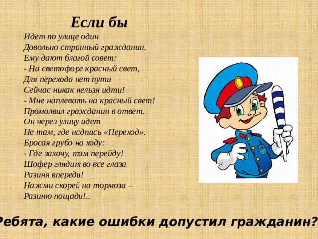  Если бы  Идет по улице один Довольно странный гражданин. Ему дают благой совет: - На светофоре красный свет, Для перехода нет пути Сейчас никак нельзя идти! - Мне наплевать на красный свет! Промолвил гражданин в ответ.  Он через улицу идет Не там, где надпись «Переход». Бросая грубо на ходу: - Где захочу, там перейду! Шофер глядит во все глаза Разиня впереди! Нажми скорей на тормоза – Разиню пощади!.. Ребята, какие ошибки допустил гражданин? 