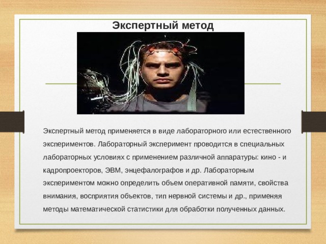 Экспертный метод Экспертный метод применяется в виде лабораторного или естественного экспериментов. Лабораторный эксперимент проводится в специальных лабораторных условиях с применением различной аппаратуры: кино - и кадропроекторов, ЭВМ, энцефалографов и др. Лабораторным экспериментом можно определить объем оперативной памяти, свойства внимания, восприятия объектов, тип нервной системы и др., применяя методы математической статистики для обработки полученных данных. 