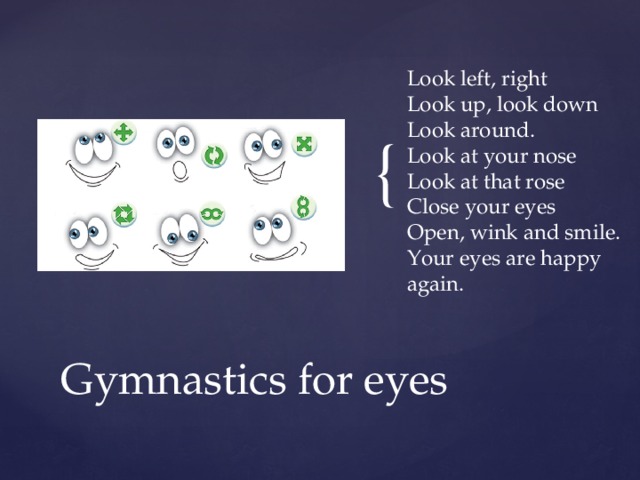Look left, right  Look up, look down  Look around.  Look at your nose  Look at that rose  Close your eyes  Open, wink and smile.  Your eyes are happy again. Gymnastics for eyes 