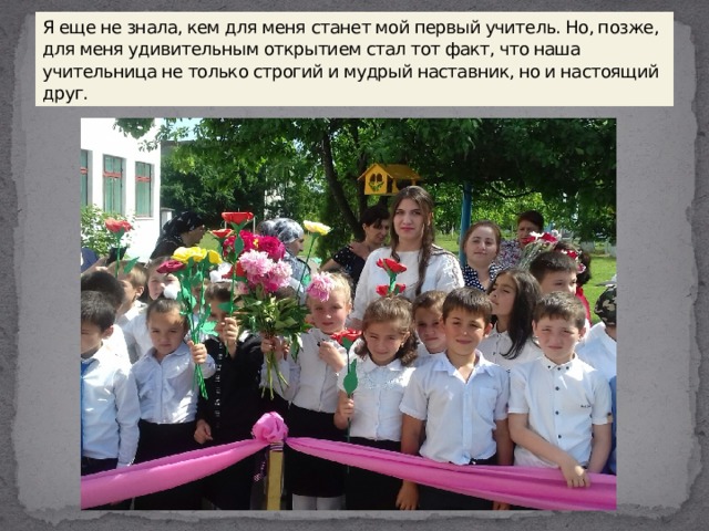Я еще не знала, кем для меня станет мой первый учитель. Но, позже, для меня удивительным открытием стал тот факт, что наша учительница не только строгий и мудрый наставник, но и настоящий друг. 