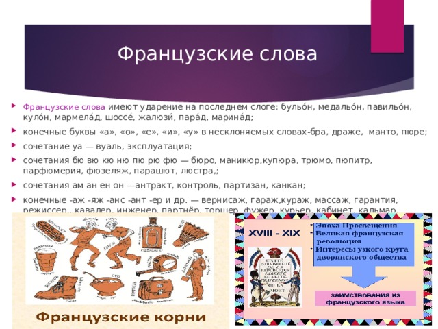Французские слова Французские слова  имеют ударение на последнем слоге: бульо́н, медальо́н, павильо́н, куло́н, мармела́д, шоссе́, жалюзи́, пара́д, марина́д; конечные буквы «а», «о», «е», «и», «у» в несклоняемых словах-бра, драже,  манто, пюре; сочетание уа — вуаль, эксплуатация; сочетания бю вю кю ню пю рю фю — бюро, маникюр,купюра, трюмо, пюпитр, парфюмерия, фюзеляж, парашют, люстра,; сочетания ам ан ен он —антракт, контроль, партизан, канкан; конечные -аж -яж -анс -ант -ер и др. — вернисаж, гараж,кураж, массаж, гарантия, режиссер,, кавалер, инженер, партнёр, торшер, фужер, курьер, кабинет, кальмар.   