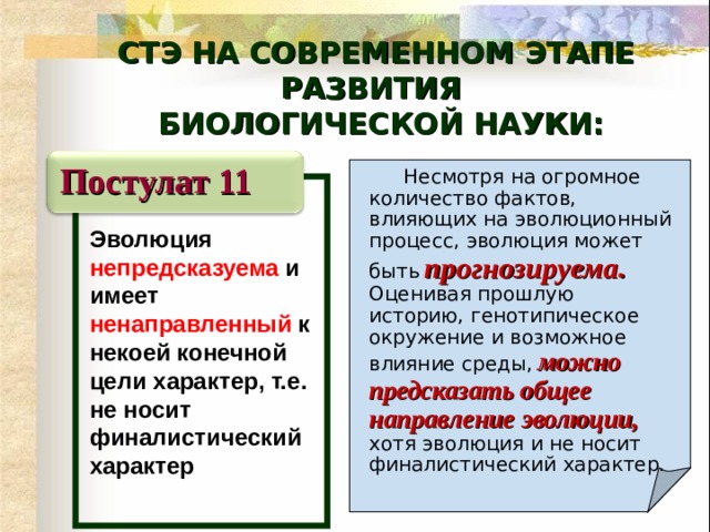 СТЭ НА СОВРЕМЕННОМ ЭТАПЕ РАЗВИТИЯ  БИОЛОГИЧЕСКОЙ НАУКИ: Постулат 11   Несмотря на огромное количество фактов, влияющих на эволюционный процесс, эволюция может быть  прогнозируема.  Оценивая прошлую историю, генотипическое окружение и возможное влияние среды,  можно предсказать общее направление эволюции,  хотя эволюция и не носит финалистический характер.  Эволюция непредсказуема и имеет ненаправленный к некоей конечной цели характер, т.е. не носит  финалистический характер  