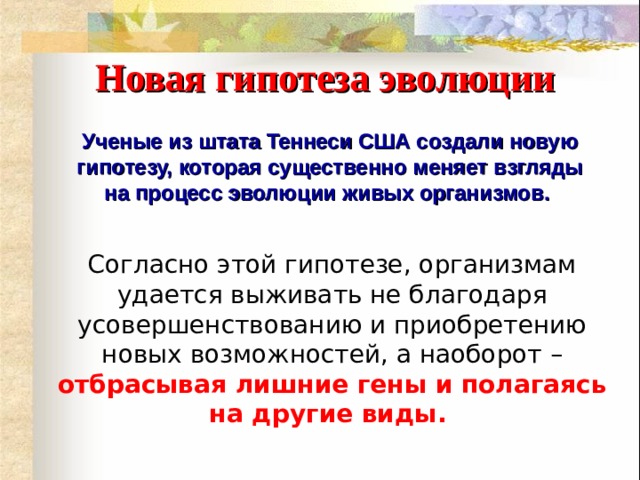 Новая гипотеза эволюции Ученые из штата Теннеси США создали новую гипотезу, которая существенно меняет взгляды на процесс эволюции живых организмов.  Согласно этой гипотезе, организмам удается выживать не благодаря усовершенствованию и приобретению новых возможностей, а наоборот –  отбрасывая лишние гены и полагаясь на другие виды.      