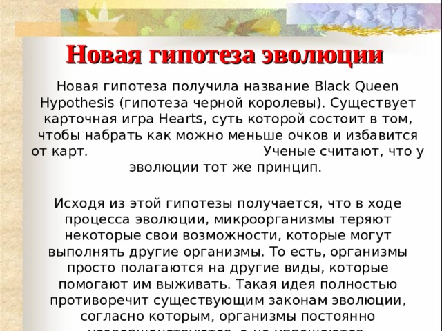 Новая гипотеза эволюции Новая гипотеза получила название Black Queen Hypothesis (гипотеза черной королевы). Существует карточная игра Hearts, суть которой состоит в том, чтобы набрать как можно меньше очков и избавится от карт. Ученые считают, что у эволюции тот же принцип.  Исходя из этой гипотезы получается, что в ходе процесса эволюции, микроорганизмы теряют некоторые свои возможности, которые могут выполнять другие организмы. То есть, организмы просто полагаются на другие виды, которые помогают им выживать. Такая идея полностью противоречит существующим законам эволюции, согласно которым, организмы постоянно усовершенствуются, а не упрощаются. 