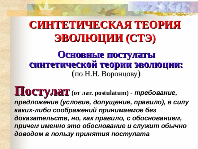 СИНТЕТИЧЕСКАЯ ТЕОРИЯ ЭВОЛЮЦИИ (СТЭ)  Основные постулаты синтетической теории эволюции:  ( по Н.Н. Воронцову ) Постулат  (от лат. postulatum) -   требование, предложение (условие, допущение, правило), в силу каких-либо соображений принимаемое без доказательств, но, как правило, с обоснованием, причем именно это обоснование и служит обычно доводом в пользу принятия постулата  