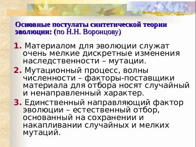 Основные постулаты синтетической теории эволюции:  (по Н.Н. Воронцову) 1.  Материалом для эволюции служат очень мелкие дискретные изменения наследственности – мутации. 2.  Мутационный процесс, волны численности – факторы-поставщики материала для отбора носят случайный и ненаправленный характер. 3.  Единственный направляющий фактор эволюции – естественный отбор, основанный на сохранении и накапливании случайных и мелких мутаций. 