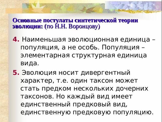 Основные постулаты синтетической теории эволюции:  (по Н.Н. Воронцову) 4.  Наименьшая эволюционная единица – популяция, а не особь. Популяция – элементарная структурная единица вида. 5.  Эволюция носит дивергентный характер, т.е. один таксон может стать предком нескольких дочерних таксонов. Но каждый вид имеет единственный предковый вид, единственную предковую популяцию. 