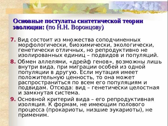 Основные постулаты синтетической теории эволюции:  (по Н.Н. Воронцову) 7.  Вид состоит из множества соподчиненных морфологически, биохимически, экологически, генетически отличных, но репродуктивно не изолированных единиц – подвидов и популяций. 8.  Обмен аллелями, «дрейф генов», возможны лишь внутри вида, при миграции особей из одной популяции в другую. Если мутация имеет положительную ценность, то она может распространиться по всем его популяциям и подвидам. Отсюда: вид – генетически целостная и замкнутая система. 9.  Основной критерий вида – его репродуктивная изоляция. К формам, не имеющим полового процесса (прокариоты, низшие эукариоты), не применим. 
