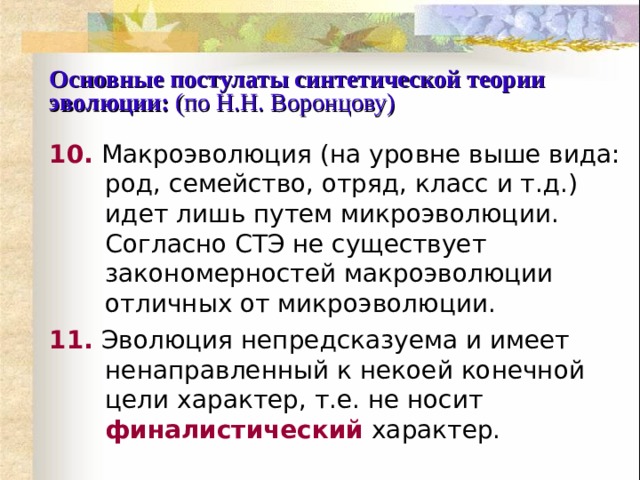 Основные постулаты синтетической теории эволюции:  (по Н.Н. Воронцову) 10.  Макроэволюция (на уровне выше вида: род, семейство, отряд, класс и т.д.) идет лишь путем микроэволюции. Согласно СТЭ не существует закономерностей макроэволюции отличных от микроэволюции. 11.  Эволюция непредсказуема и имеет ненаправленный к некоей конечной цели характер, т.е. не носит  финалистический  характер. 