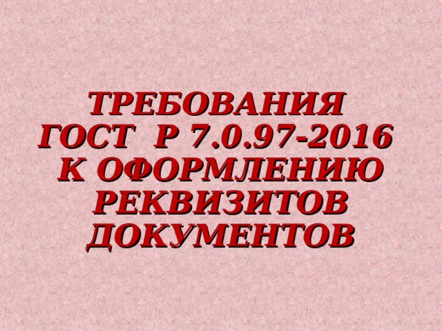 ТРЕБОВАНИЯ  ГОСТ Р 7.0.97-2016  К ОФОРМЛЕНИЮ РЕКВИЗИТОВ ДОКУМЕНТОВ   