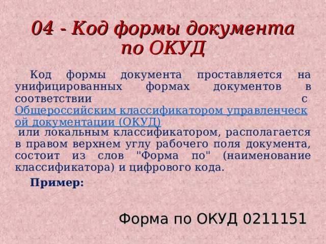 04 - Код формы документа по ОКУД Код формы документа проставляется на унифицированных формах документов в соответствии с  Общероссийским классификатором управленческой документации (ОКУД)  или локальным классификатором, располагается в правом верхнем углу рабочего поля документа, состоит из слов 