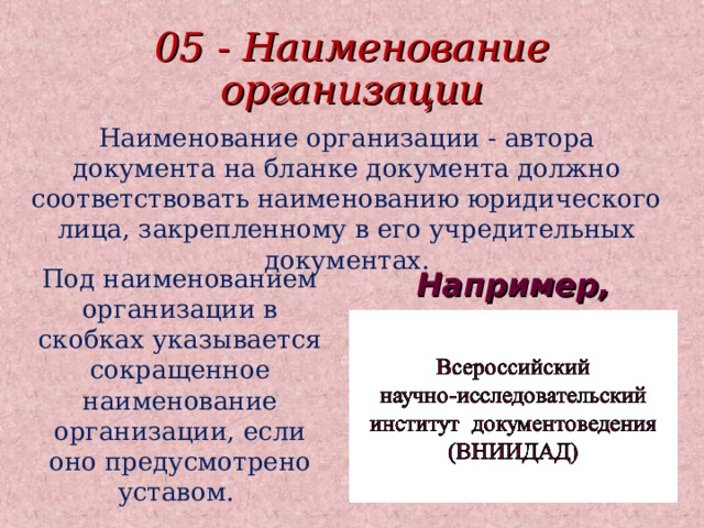 05 - Наименование организации Наименование организации - автора документа на бланке документа должно соответствовать наименованию юридического лица, закрепленному в его учредительных документах. Под наименованием организации в скобках указывается сокращенное наименование организации, если оно предусмотрено уставом. Например, 