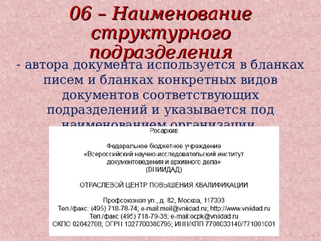 06 – Наименование структурного подразделения - автора документа используется в бланках писем и бланках конкретных видов документов соответствующих подразделений и указывается под наименованием организации. 