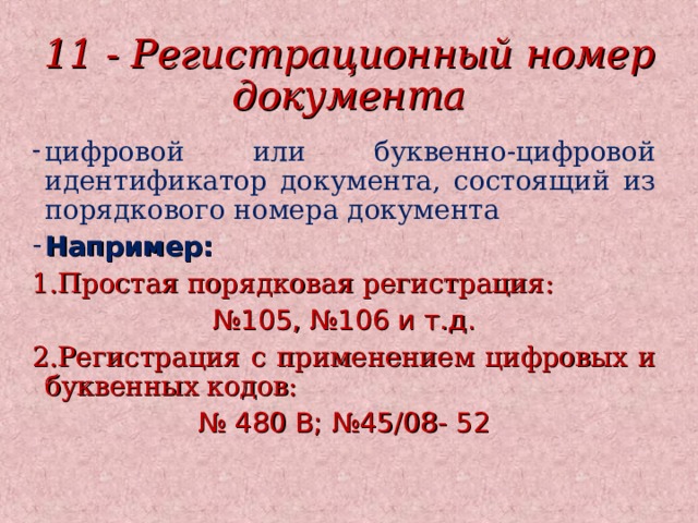 11 - Регистрационный номер документа цифровой или буквенно-цифровой идентификатор документа, состоящий из порядкового номера документа Например: 1.Простая порядковая регистрация: № 105, №106 и т.д. 2.Регистрация с применением цифровых и буквенных кодов: № 480 В; №45/08- 52 