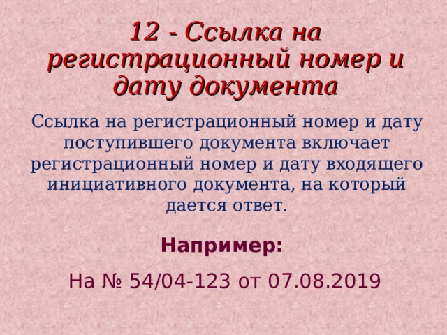 12 - Ссылка на регистрационный номер и дату документа Ссылка на регистрационный номер и дату поступившего документа включает регистрационный номер и дату входящего инициативного документа, на который дается ответ. Например:  На № 54/04-123 от 07.08.2019 