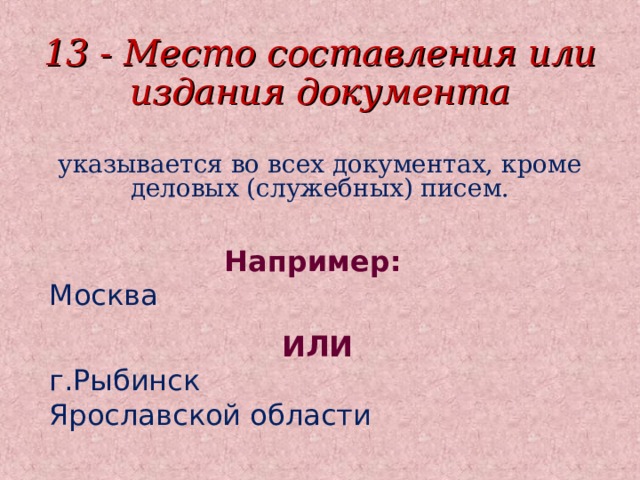 13 - Место составления или издания документа указывается во всех документах, кроме деловых (служебных) писем. Например:  Москва ИЛИ г.Рыбинск Ярославской области 