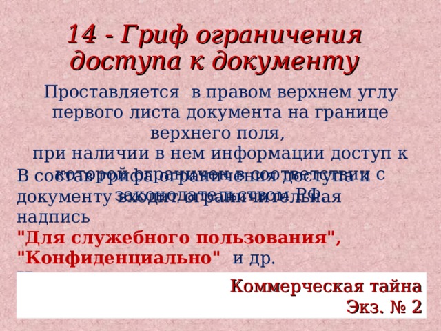 14 - Гриф ограничения доступа к документу Проставляется в правом верхнем углу первого листа документа на границе верхнего поля, при наличии в нем информации доступ к которой ограничен в соответствии с законодательством РФ. В состав грифа ограничения доступа к документу входит ограничительная надпись 