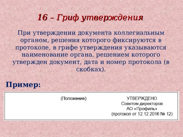 16 – Гриф утверждения При утверждении документа коллегиальным органом, решения которого фиксируются в протоколе, в грифе утверждения указываются наименование органа, решением которого утвержден документ, дата и номер протокола (в скобках). Пример: 