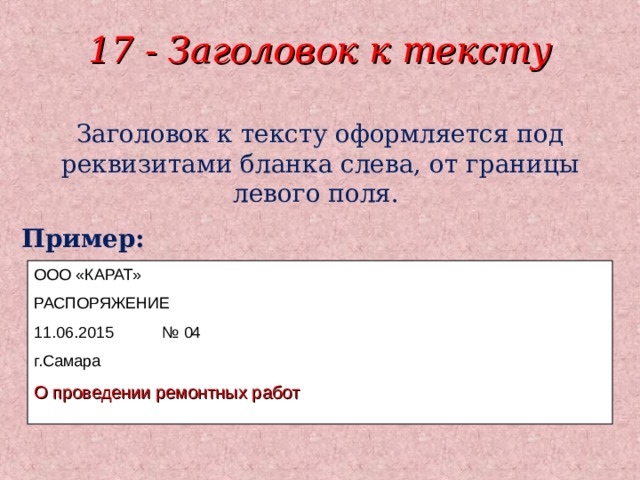 17 - Заголовок к тексту Заголовок к тексту оформляется под реквизитами бланка слева, от границы левого поля. Пример: ООО «КАРАТ» РАСПОРЯЖЕНИЕ 11.06.2015  № 04 г.Самара О проведении ремонтных работ 