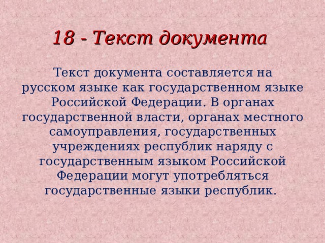 18 - Текст документа Текст документа составляется на русском языке как государственном языке Российской Федерации. В органах государственной власти, органах местного самоуправления, государственных учреждениях республик наряду с государственным языком Российской Федерации могут употребляться государственные языки республик. 