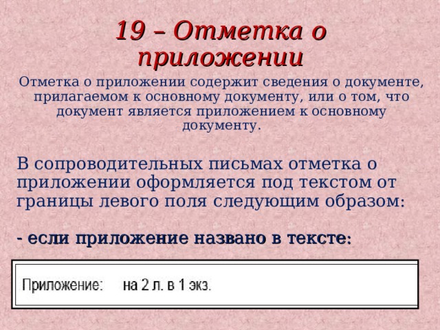 19 – Отметка о приложении Отметка о приложении содержит сведения о документе, прилагаемом к основному документу, или о том, что документ является приложением к основному документу.   В сопроводительных письмах отметка о приложении оформляется под текстом от границы левого поля следующим образом:   - если приложение названо в тексте: 