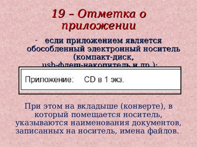 19 – Отметка о приложении если приложением является обособленный электронный носитель (компакт-диск,  usb-флеш-накопитель и др.): При этом на вкладыше (конверте), в который помещается носитель, указываются наименования документов, записанных на носитель, имена файлов. При этом на вкладыше (конверте), в который помещается носитель, указываются наименования документов, записанных на носитель, имена файлов. При этом на вкладыше (конверте), в который помещается носитель, указываются наименования документов, записанных на носитель, имена файлов. 