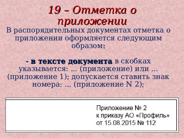 19 – Отметка о приложении В распорядительных документах отметка о приложении оформляется следующим образом :  - в тексте документа в скобках указывается: ... (приложение) или ... (приложение 1); допускается ставить знак номера: ... (приложение N 2);  - на первом листе документа-приложения в правом верхнем углу указывается: 