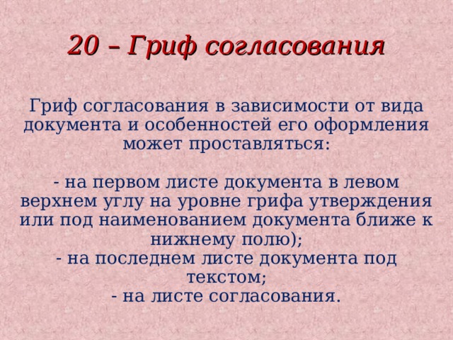 20 – Гриф согласования Гриф согласования в зависимости от вида документа и особенностей его оформления может проставляться:   - на первом листе документа в левом верхнем углу на уровне грифа утверждения или под наименованием документа ближе к нижнему полю);  - на последнем листе документа под текстом;  - на листе согласования.  