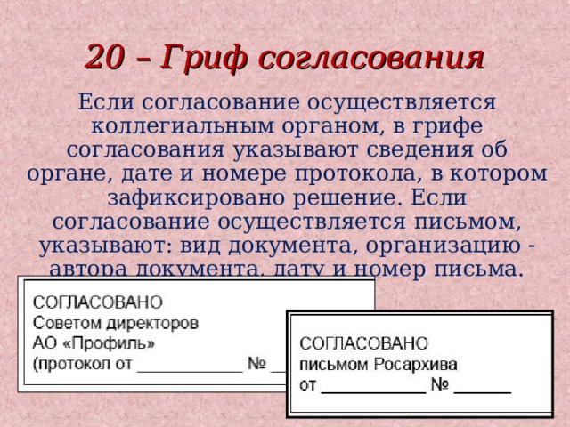 20 – Гриф согласования Если согласование осуществляется коллегиальным органом, в грифе согласования указывают сведения об органе, дате и номере протокола, в котором зафиксировано решение. Если согласование осуществляется письмом, указывают: вид документа, организацию - автора документа, дату и номер письма.  