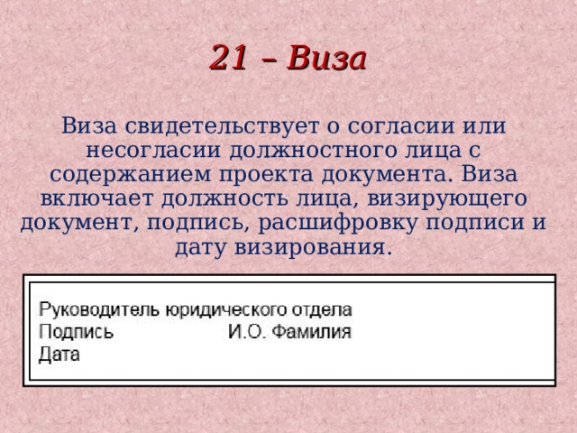 21 – Виза Виза свидетельствует о согласии или несогласии должностного лица с содержанием проекта документа. Виза включает должность лица, визирующего документ, подпись, расшифровку подписи и дату визирования.  