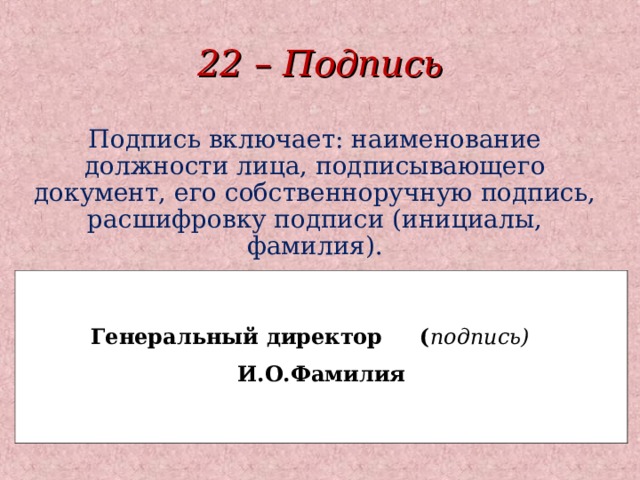 22 – Подпись Подпись включает: наименование должности лица, подписывающего документ, его собственноручную подпись, расшифровку подписи (инициалы, фамилия).  Генеральный директор ( подпись) И.О.Фамилия   