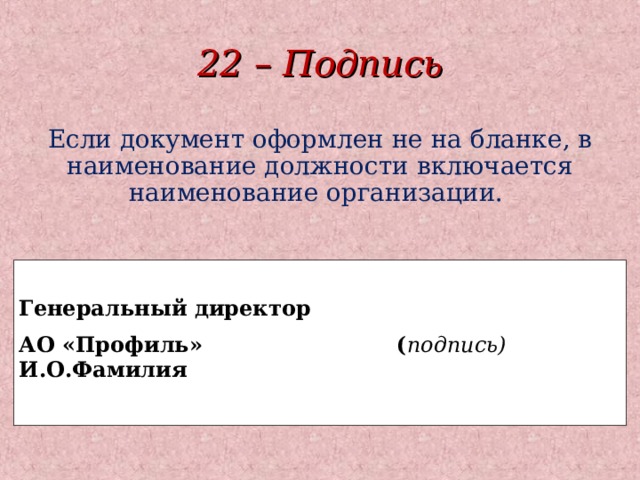 22 – Подпись Если документ оформлен не на бланке, в наименование должности включается наименование организации.  Генеральный директор АО «Профиль» ( подпись) И.О.Фамилия   