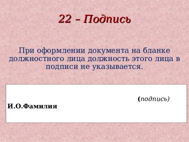 22 – Подпись При оформлении документа на бланке должностного лица должность этого лица в подписи не указывается.   ( подпись) И.О.Фамилия   