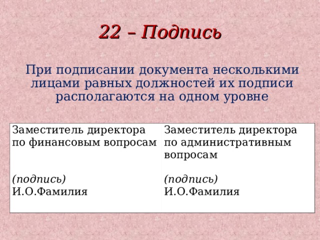 22 – Подпись При подписании документа несколькими лицами равных должностей их подписи располагаются на одном уровне Заместитель директора по финансовым вопросам (подпись) И.О.Фамилия Заместитель директора по административным вопросам (подпись) И.О.Фамилия  