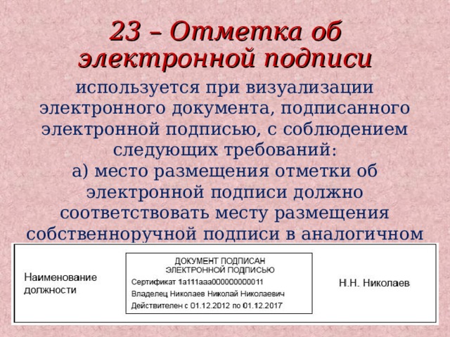 23 – Отметка об электронной подписи используется при визуализации электронного документа, подписанного электронной подписью, с соблюдением следующих требований:  а) место размещения отметки об электронной подписи должно соответствовать месту размещения собственноручной подписи в аналогичном документе на бумажном носителе;  