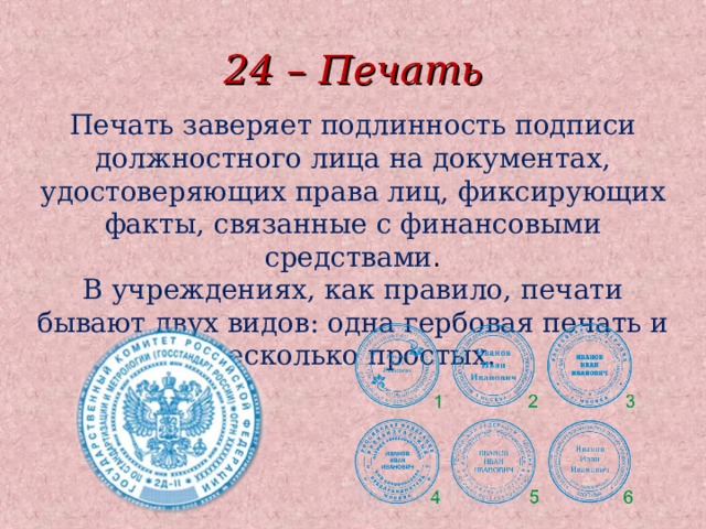 24 – Печать Печать заверяет подлинность подписи должностного лица на документах, удостоверяющих права лиц, фиксирующих факты, связанные с финансовыми средствами . В учреждениях, как правило, печати бывают двух видов: одна гербовая печать и несколько простых.  