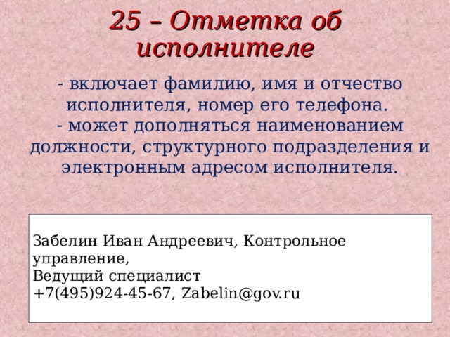 25 – Отметка об исполнителе - включает фамилию, имя и отчество исполнителя, номер его телефона.  - может дополняться наименованием должности, структурного подразделения и электронным адресом исполнителя. Забелин Иван Андреевич, Контрольное управление, Ведущий специалист +7(495)924-45-67, Zabelin@gov.ru  