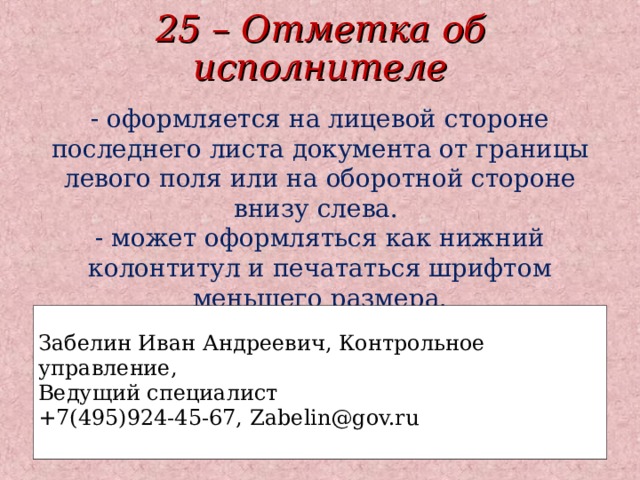 25 – Отметка об исполнителе - оформляется на лицевой стороне последнего листа документа от границы левого поля или на оборотной стороне внизу слева.  - может оформляться как нижний колонтитул и печататься шрифтом меньшего размера. Забелин Иван Андреевич, Контрольное управление, Ведущий специалист +7(495)924-45-67, Zabelin@gov.ru  