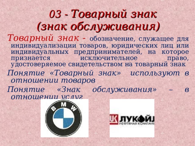  03 - Товарный знак (знак обслуживания) Товарный знак - обозначение, служащее для индивидуализации товаров, юридических лиц или индивидуальных предпринимателей, на которое признается исключительное право, удостоверяемое свидетельством на товарный знак Понятие «Товарный знак» используют в отношении товаров Понятие «Знак обслуживания» – в отношении услуг      