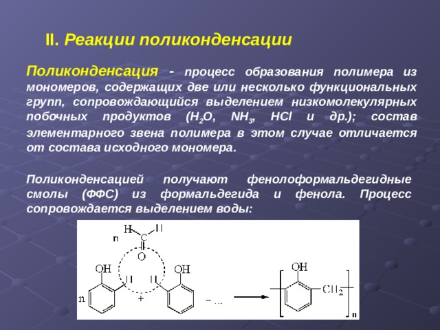 II.  Реакции поликонденсации Поликонденсация - процесс образования полимера из мономеров, содержащих две или несколько функциональных групп, сопровождающийся выделением низкомолекулярных побочных продуктов ( H 2 O, NH 3 , HCl и др.); состав элементарного звена полимера в этом случае отличается от состава исходного мономера.  Поликонденсацией получают фенолоформальдегидные смолы (ФФС) из формальдегида и фенола. Процесс сопровождается выделением воды: 