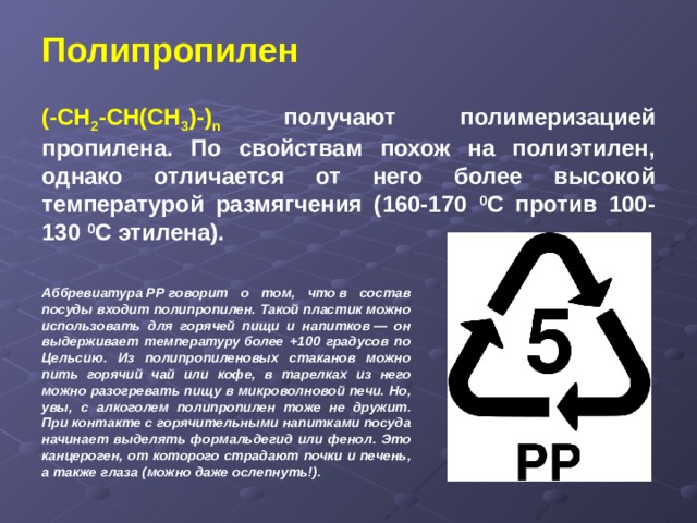 Полипропилен   (-СН 2 -СН(СН 3 )-) n получают полимеризацией пропилена. По свойствам похож на полиэтилен, однако отличается от него более высокой температурой размягчения (160-170 0 С против 100-130 0 С этилена). Аббревиатура РР говорит о том, что в состав посуды входит полипропилен. Такой пластик можно использовать для горячей пищи и напитков — он выдерживает температуру более +100 градусов по Цельсию. Из полипропиленовых стаканов можно пить горячий чай или кофе, в тарелках из него можно разогревать пищу в микроволновой печи. Но, увы, с алкоголем полипропилен тоже не дружит. При контакте с горячительными напитками посуда начинает выделять формальдегид или фенол. Это канцероген, от которого страдают почки и печень, а также глаза (можно даже ослепнуть!). 