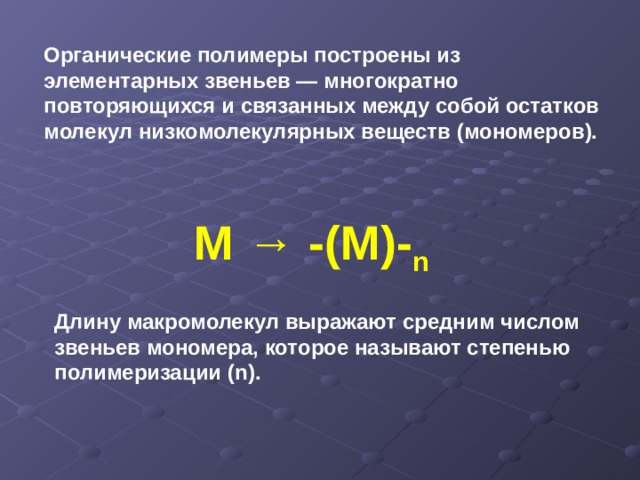 Органические полимеры построены из элементарных звеньев — многократно повторяющихся и связанных между собой остатков молекул низкомолекулярных веществ (мономеров). М → -(М)- n Длину макромолекул выражают средним числом звеньев мономера, которое называют степенью полимеризации ( n) . 