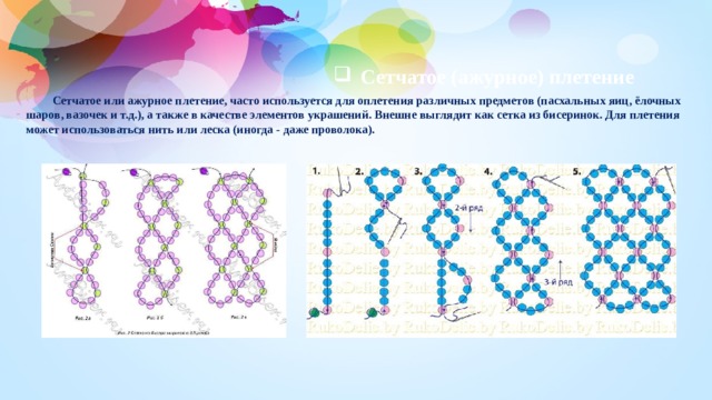 Сетчатое (ажурное) плетение  Сетчатое или ажурное плетение, часто используется для оплетения различных предметов (пасхальных яиц, ёлочных шаров, вазочек и т.д.), а также в качестве элементов украшений. Внешне выглядит как сетка из бисеринок. Для плетения может использоваться нить или леска (иногда - даже проволока). 