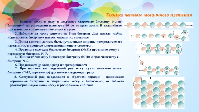Техника четного мозаичного плетения 1. Вденьте леску в иглу и закрепите стартовую бисерину («стоп-бисерину») на расстоянии примерно 10 см от края лески. В дальнейшем при плетении она немного сместится к краю. 2. Наберите на леску цепочку из 8-ми бисерин. Для начала удобно использовать бисер двух цветов, чередуя их в цепочке. 3. Длина цепочки должна быть чуть меньше ширины предполагаемого изделия, т.к. в процессе плетения она немного сожмется. 4. Проденьте еще одну бирюзовую бисерину (№ 9)и протяните леску в персиковую бисерину № 7. 5. Нанижите еще одну бирюзовую бисерину (№10) и проденьте иглу в бисерину № 5. 6. Продолжаем до конца ряда и переворачиваем 7. При переходе на следующий ряд леску нужно нанизать новую бисерину (№13, персиковая) для начала следующего ряда   8. Следующий ряд продолжаем в обратном порядке – нанизываем персиковые бисерины и закрепляем леску в бирюзовых, не забывая равномерно подтягивать леску и расправлять плетение 