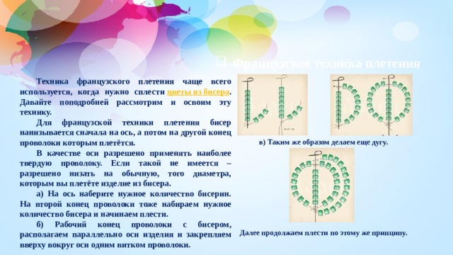 Французское техника плетения Техника французского плетения чаще всего используется, когда нужно сплести  цветы из бисера . Давайте поподробней рассмотрим и освоим эту технику. Для французской техники плетения бисер нанизывается сначала на ось, а потом на другой конец проволоки которым плетётся. В качестве оси разрешено применять наиболее твердую проволоку. Если такой не имеется – разрешено низать на обычную, того диаметра, которым вы плетёте изделие из бисера. а) На ось наберите нужное количество бисерин. На второй конец проволоки тоже набираем нужное количество бисера и начинаем плести. б) Рабочий конец проволоки с бисером, располагаем параллельно оси изделия и закрепляем вверху вокруг оси одним витком проволоки.  в) Таким же образом делаем еще дугу. Далее продолжаем плести по этому же принципу. 