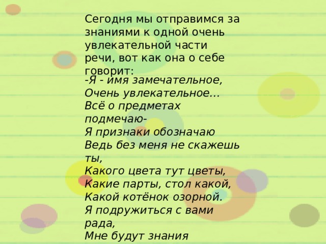 Сегодня мы отправимся за знаниями к одной очень увлекательной части речи, вот как она о себе говорит: -Я - имя замечательное, Очень увлекательное... Всё о предметах подмечаю- Я признаки обозначаю Ведь без меня не скажешь ты, Какого цвета тут цветы, Какие парты, стол какой, Какой котёнок озорной. Я подружиться с вами рада, Мне будут знания наградой! 